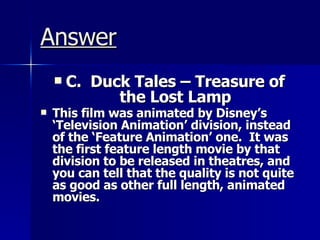 Answer C.  Duck Tales – Treasure of the Lost Lamp This film was animated by Disney’s ‘Television Animation’ division, instead of the ‘Feature Animation’ one.  It was the first feature length movie by that division to be released in theatres, and you can tell that the quality is not quite as good as other full length, animated movies.   