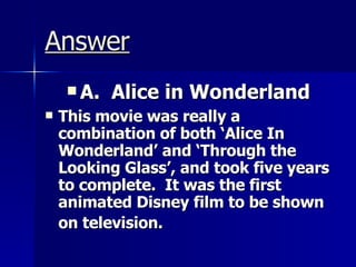 Answer A.  Alice in Wonderland This movie was really a combination of both ‘Alice In Wonderland’ and ‘Through the Looking Glass’, and took five years to complete.  It was the first animated Disney film to be shown on television.  