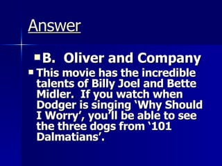 Answer B.  Oliver and Company This movie has the incredible talents of Billy Joel and Bette Midler.  If you watch when Dodger is singing ‘Why Should I Worry’, you’ll be able to see the three dogs from ‘101 Dalmatians’. 