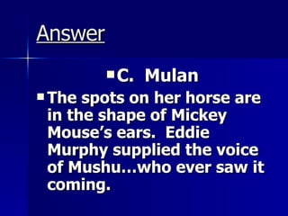Answer C.  Mulan The spots on her horse are in the shape of Mickey Mouse’s ears.  Eddie Murphy supplied the voice of Mushu…who ever saw it coming. 