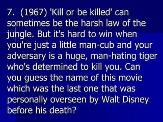 7.  (1967) 'Kill or be killed' can sometimes be the harsh law of the jungle. But it's hard to win when you're just a little man-cub and your adversary is a huge, man-hating tiger who's determined to kill you. Can you guess the name of this movie which was the last one that was personally overseen by Walt Disney before his death?   