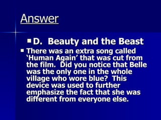 Answer D.  Beauty and the Beast There was an extra song called ‘Human Again’ that was cut from the film.  Did you notice that Belle was the only one in the whole village who wore blue?  This device was used to further emphasize the fact that she was different from everyone else. 