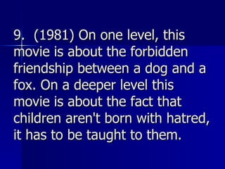 9.  (1981) On one level, this movie is about the forbidden friendship between a dog and a fox. On a deeper level this movie is about the fact that children aren't born with hatred, it has to be taught to them.   