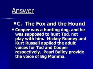 Answer C.  The Fox and the Hound Cooper was a hunting dog, and he was supposed to hunt Tod, not play with him.  Mickey Rooney and Kurt Russell applied the adult voices for Tod and Cooper respectively.  Pearl Bailey provide the voice of Big Momma. 