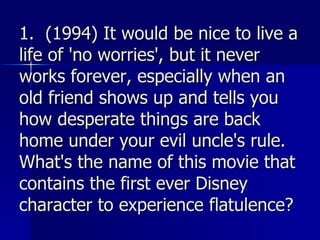 1.  (1994) It would be nice to live a life of 'no worries', but it never works forever, especially when an old friend shows up and tells you how desperate things are back home under your evil uncle's rule. What's the name of this movie that contains the first ever Disney character to experience flatulence? 