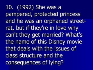10.  (1992) She was a pampered, protected princess and he was an orphaned street-rat, but if they're in love why can't they get married? What's the name of this Disney movie that deals with the issues of class structure and the consequences of lying?   