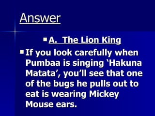 Answer A.  The Lion King If you look carefully when Pumbaa is singing ‘Hakuna Matata’, you’ll see that one of the bugs he pulls out to eat is wearing Mickey Mouse ears. 