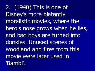 2.  (1940) This is one of Disney's more blatantly moralistic movies, where the hero's nose grows when he lies, and bad boys are turned into donkies. Unused scenes of woodland and fires from this movie were later used in 'Bambi'.   