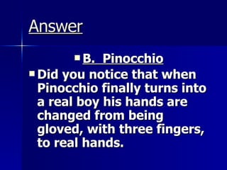 Answer B.  Pinocchio   Did you notice that when Pinocchio finally turns into a real boy his hands are changed from being gloved, with three fingers, to real hands.   