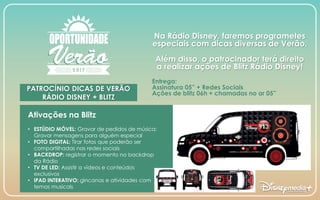 PATROCÍNIO DICAS DE VERÃO
RÁDIO DISNEY + BLITZ
Na Rádio Disney, faremos programetes
especiais com dicas diversas de Verão.
Além disso, o patrocinador terá direito
a realizar ações de Blitz Rádio Disney!
Entrega:
Assinatura 05” + Redes Sociais
Ações de blitz 06h + chamadas no ar 05”
Ativações na Blitz
• ESTÚDIO MÓVEL: Gravar de pedidos de música;
Gravar mensagens para alguém especial
• FOTO DIGITAL: Tirar fotos que poderão ser
compartilhadas nas redes sociais
• BACKDROP: registrar o momento no backdrop
da Rádio
• TV DE LED: Assistir a vídeos e conteúdos
exclusivos
• IPAD INTERATIVO: gincanas e atividades com
temas musicais
 