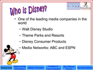 Who is Disney? One of the leading media companies in the world Walt Disney Studio  Theme Parks and Resorts  Disney Consumer Products  Media Networks: ABC and ESPN Background Motive & Fits Of Partners Alliance Structure  Recommendation Problem &  Latest Situation Key Success  Factors 