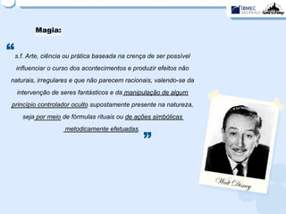 Magia: s.f. Arte, ciência ou prática baseada na crença de ser possível influenciar o curso dos acontecimentos e produzir efeitos não naturais, irregulares e que não parecem racionais, valendo-se da intervenção de seres fantásticos e da manipulação de algum princípio controlador oculto supostamente presente na natureza, seja por meio de fórmulas rituais ou de ações simbólicas metodicamente efetuadas. “ ” Walt Disney 
