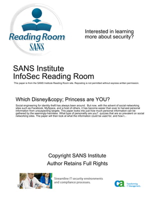 Interested in learning
                                                                   more about security?




SANS Institute
InfoSec Reading Room
This paper is from the SANS Institute Reading Room site. Reposting is not permitted without express written permission.




 Which Disney&copy; Princess are YOU?
 Social engineering for identity theft has always been around. But now, with the advent of social networking
 sites such as Facebook, MySpace, and a host of others, it has become easier than ever to harvest personal
 information from unsuspecting targets. This paper looks into just how much personal information can be
 gathered by the seemingly-harmless What type of personality are you? quizzes that are so prevalent on social
 networking sites. The paper will then look at what the information could be used for, and how t...




                               Copyright SANS Institute
                               Author Retains Full Rights
   AD
 
