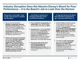 Disney has a much better “hand
to play” than its peers to weather
any disruption…
 Disney has the benefit of
globally recognized, beloved
brands and franchises at a time
when consumers engage with
content at unprecedented levels,
providing it the most
advantageous position in
media even as there is a shift in
the delivery method for IP
 Parks and Consumer Products,
which have not been impacted
by any secular disruption,
comprises 70% of Disney’s
EBIT and should have been a
bulwark against the shifting
landscape – over the last
decade, Parks & Resorts has
doubled revenue by $14bn and
tripled operating income
14
Industry Disruption Does Not Absolve Disney’s Board for Poor
Performance – It Is the Board’s Job to Look Over the Horizon
Source: SEC filings, Company transcripts.
… but Disney's response to a
changing landscape was ill-
conceived and reactive...
 Disney failed to act promptly or
sufficiently when ESPN began
losing cable subscribers in 2015
 Acquired Fox in 2019 for $71bn
to add scale for streaming; the
deal was strategically flawed
because it increased Disney’s
exposure to linear TV and
strained the Company’s balance
sheet; deal has seemingly not
delivered on its financial promises
 Flawed growth-at-all-costs
streaming strategy has
accumulated $14bn of
operating losses to date with no
communicated path to a return on
investment
…in large part because the Board
disincentivized management to
act – paid execs $1bn since ‘13
 Despite Netflix’s meteoric growth
in the early 2010’s and “cord
cutting” trends emerging as early
as 2015, management
consistently earned well above
target compensation for years
before taking action; from 2013
- 2019, Disney’s senior
executives earned on average
157% of target payout in annual
cash bonuses
 The Board’s lack of foresight
and poor oversight allowed
Disney to be lulled into
complacency with respect to the
challenges of its linear TV
business model that even
management acknowledged as
early as 2015
 