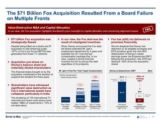 Value-Destructive M&A and Capital Allocation
In our view, the Fox acquisition highlights the Board’s poor oversight on capital allocation and concerning alignment issues
 $71 billion Fox acquisition was
strategically flawed
Despite being billed as a studio and IP
acquisition to add streaming scale,
~67% of Fox’s pro forma EBITDA was
generated from linear TV networks
 Acquisition put stress on
Disney’s balance sheet and
materially diluted shareholders
The financial stress brought on by the
acquisition contributed to the decision to
suspend the dividend for three years
 Shareholders have witnessed
significant value destruction as
Fox’s international assets have
collapsed, particularly in India
The shuttering of 130 international TV
channels and recent write-downs have
totaled ~$8bn of impairments (~15% of
net deal value)
 In our view, the Fox deal was the
result of misaligned incentives
When Disney announced the Fox deal,
the Board extended Mr. Iger’s
employment agreement by 4 years and
awarded him an “over-the-top”
compensation package that, in our
view, created a strong financial
incentive for him to pursue the deal
regardless of its prospects
 Fox has (still) not delivered on
promises financially
We are skeptical that Disney has
delivered on its targeted synergies and
EPS accretion given the over 80%
deterioration of Disney’s media
earnings power (ex-Experiences EBIT)
following the acquisition; Adj. EPS has
declined ~50% since the acquisition
closed
19
The $71 Billion Fox Acquisition Resulted From a Board Failure
on Multiple Fronts
Note: See pages58 - 60 for supporting analysis. Target and Max compensationlevels are derived from the original compensationpackageawarded to Mr. Iger in December 2017 at the time that the Fox acquisition was
announced.
Disney ex-Experiences EBIT ($bn)
Mr. Iger’s Post-Fox Total Target Compensation
3.6x
2.1x
$127mm
$170mm
$282mm
$100mm
$175mm
$270mm
$456mm
Prior Comp.
Package
at Target
Dec-17 Comp.
Package at Target
(FY18-FY21)
Dec-17 Comp.
Package at Max
(FY18-FY21)
Other Compensation
Special Equity Award
$11.2
$2.2
$1.5
$2.6
$12.7
$4.8
Pro forma
ex-Experiences
EBIT FY18
Disney
ex-Experiences
EBIT FY23
Streaming
Losses
Streaming
Losses
~$8bn of
missing
EBIT
 