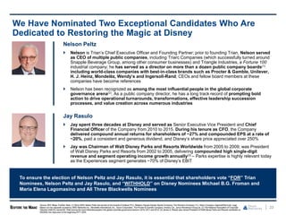 23
We Have Nominated Two Exceptional Candidates Who Are
Dedicated to Restoring the Magic at Disney
Nelson Peltz
 Nelson is Trian’s Chief Executive Officer and Founding Partner; prior to founding Trian, Nelson served
as CEO of multiple public companies, including Triarc Companies (which successfully turned around
Snapple Beverage Group, among other consumer businesses) and Triangle Industries, a Fortune 100
industrial company; he has served as a director on more than a dozen public company boards(1)
including world-class companies with best-in-class brands such as Procter & Gamble, Unilever,
H. J. Heinz, Mondelēz, Wendy’s and Ingersoll-Rand; CEOs and fellow board members at these
companies have become references
 Nelson has been recognized as among the most influential people in the global corporate
governance arena(2). As a public company director, he has a long track record of prompting bold
action to drive operational turnarounds, transformations, effective leadership succession
processes, and value creation across numerous industries
Jay Rasulo
 Jay spent three decades at Disney and served as Senior Executive Vice President and Chief
Financial Officer of the Company from 2010 to 2015. During his tenure as CFO, the Company
delivered compound annual returns for shareholders of ~27% and compounded EPS at a rate of
~20%, paid a consistent and generous dividend, and Disney’s share price appreciated over 250%
 Jay was Chairman of Walt Disney Parks and Resorts Worldwide from 2005 to 2009; was President
of Walt Disney Parks and Resorts from 2002 to 2005, delivering compounded high single-digit
revenue and segment operating income growth annually(3) – Parks expertise is highly relevant today
as the Experiences segment generates ~70% of Disney’s EBIT
To ensure the election of Nelson Peltz and Jay Rasulo, it is essential that shareholders vote “FOR” Trian
Nominees, Nelson Peltz and Jay Rasulo, and “WITHHOLD” on Disney Nominees Michael B.G. Froman and
Maria Elena Lagomasino and All Three Blackwells Nominees
Source: SEC filings, FactSet. Note: (1) Since 2005,Nelson Peltz has served on the boards of Unilever PLC, Madison SquareGarden Sports Company, The Wendy’s Company, H.J. Heinz Company, Ingersoll-Rand plc, Legg
Mason (on two separate occasions), MSG Networks Inc., Mondelēz International, Inc., Sysco Corporation, The Procter & Gamble Company, Invesco Ltd., Janus Henderson Group plc. (2) The National Association of Corporate
Directors (NACD) named Mr. Peltz among the most influentialpeoplein the globalcorporate governancearena in 2010,2011and2012.(3) James A. Rasulo was named President of Walt Disney Parks and Resorts worldwide on
09/29/02,two days prior to the beginningof FY 2003.
 