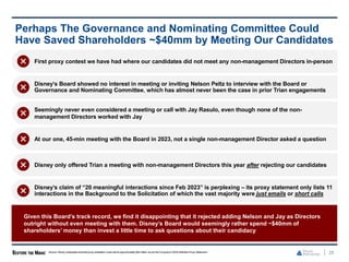 25
Perhaps The Governance and Nominating Committee Could
Have Saved Shareholders ~$40mm by Meeting Our Candidates
First proxy contest we have had where our candidates did not meet any non-management Directors in-person
Disney’s Board showed no interest in meeting or inviting Nelson Peltz to interview with the Board or
Governance and Nominating Committee, which has almost never been the case in prior Trian engagements
Seemingly never even considered a meeting or call with Jay Rasulo, even though none of the non-
management Directors worked with Jay
At our one, 45-min meeting with the Board in 2023, not a single non-management Director asked a question
Disney only offered Trian a meeting with non-management Directors this year after rejecting our candidates
Source: Disney anticipates that total proxy solicitation costs will be approximately $40 million as per the Company’s 2024Definitive Proxy Statement.
Given this Board’s track record, we find it disappointing that it rejected adding Nelson and Jay as Directors
outright without even meeting with them. Disney’s Board would seemingly rather spend ~$40mm of
shareholders’ money than invest a little time to ask questions about their candidacy
Disney’s claim of “20 meaningful interactions since Feb 2023” is perplexing – its proxy statement only lists 11
interactions in the Background to the Solicitation of which the vast majority were just emails or short calls
 