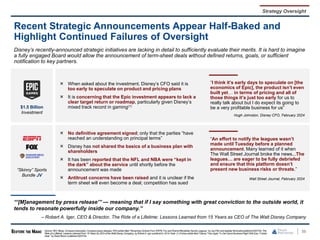 $1.5 Billion
Investment
When asked about the investment, Disney’s CFO said it is
too early to speculate on product and pricing plans
It is concerning that the Epic investment appears to lack a
clear target return or roadmap, particularly given Disney’s
mixed track record in gaming(1)
“I think it’s early days to speculate on [the
economics of Epic], the product isn’t even
built yet… in terms of pricing and all of
those things it’s just too early for us to
really talk about but I do expect its going to
be a very profitable business for us”
Hugh Johnston, Disney CFO, February 2024
“Skinny” Sports
Bundle JV
No definitive agreement signed; only that the parties “have
reached an understanding on principal terms”
Disney has not shared the basics of a business plan with
shareholders
It has been reported that the NFL and NBA were “kept in
the dark” about the service until shortly before the
announcement was made
Antitrust concerns have been raised and it is unclear if the
term sheet will even become a deal; competition has sued
“An effort to notify the leagues wasn’t
made until Tuesday before a planned
announcement. Many learned of it when
The Wall Street Journal broke the news...The
leagues… are eager to be fully debriefed
and ensure that this platform doesn’t
present new business risks or threats.”
Wall Street Journal, February 2024
56
Recent Strategic Announcements Appear Half-Baked and
Highlight Continued Failures of Oversight
Strategy Oversight
Disney’s recently-announced strategic initiatives are lacking in detail to sufficiently evaluate their merits. It is hard to imagine
a fully engaged Board would allow the announcement of term-sheet deals without defined returns, goals, or sufficient
notification to key partners.
“‘[M]anagement by press release’” — meaning that if I say something with great conviction to the outside world, it
tends to resonate powerfully inside our company.”
– Robert A. Iger, CEO & Director, The Ride of a Lifetime: Lessons Learned from 15 Years as CEO of The Walt Disney Company
Source: SEC filings, Company transcripts, Company press releases, WSJarticle titled “Streaming Venture From ESPN, Fox and WarnerBlindsides Sports Leagues,”by Joe Flint and Isabella Simonetti published 02/07/24,The
Ride of a Lifetime: Lessons LearnedFrom 15 Years As CEO of the Walt Disney Company, by Robert A. Iger publishedin 2019.Note: (1) Forbes article titled “Disney Tries Again To Get Game Business Right WithEpic, Fortnite
Deal,” by David Bloom published 02/07/24.
 