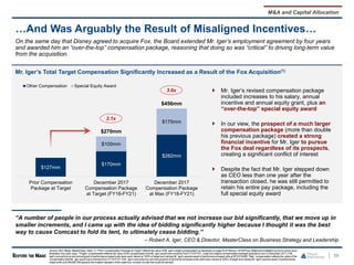 Mr. Iger’s Total Target Compensation Significantly Increased as a Result of the Fox Acquisition(1)
59
…And Was Arguably the Result of Misaligned Incentives…
“A number of people in our process actually advised that we not increase our bid significantly, that we move up in
smaller increments, and I came up with the idea of bidding significantly higher because I thought it was the best
way to cause Comcast to fold its tent, to ultimately cease bidding.”
– Robert A. Iger, CEO & Director, MasterClass on Business Strategy and Leadership
On the same day that Disney agreed to acquire Fox, the Board extended Mr. Iger’s employment agreement by four years
and awarded him an “over-the-top” compensation package, reasoning that doing so was “critical” to driving long-term value
from the acquisition.
M&A and Capital Allocation
3.6x
2.1x
$127mm
$170mm
$282mm
$100mm
$175mm
$270mm
$456mm
Prior Compensation
Package at Target
December 2017
Compensation Package
at Target (FY18-FY21)
December 2017
Compensation Package
at Max (FY18-FY21)
Other Compensation Special Equity Award
 Mr. Iger’s revised compensation package
included increases to his salary, annual
incentive and annual equity grant, plus an
“over-the-top” special equity award
 In our view, the prospect of a much larger
compensation package (more than double
his previous package) created a strong
financial incentive for Mr. Iger to pursue
the Fox deal regardless of its prospects,
creating a significant conflict of interest
 Despite the fact that Mr. Iger stepped down
as CEO less than one year after the
transaction closed, he was still permitted to
retain his entire pay package, including the
full special equity award
Source: SEC filings, MasterClass. Note: (1) “Prior Compensation Packageat Target" reflects the value of Mr. Iger’s target compensationas disclosed on page30 of Disney’s 2018Proxy Statementmultiplied by four to arrive at an
illustrative four-year value. "Target” compensationreflects the value of the compensationthat Mr. Iger would have received from FY18-FY21, under the original compensationpackageawarded to him in December 2017,if Mr.
Iger’s annualbonusand annualgrant of performance-basedunits were each valued at 100%of target and valuing Mr. Iger's special award of performance-basedunits at $75,819,826."Max” compensationreflects the value of the
compensationthat Mr. Iger would have received from FY18-FY21 if Mr. Iger's annualbonus andannualgrant of performance-basedunits were each valued at 200% of target and valuing Mr. Iger's special award of performance-
basedunits at $149,639,748(equalto the implied valuation of the maximum number of units that could be earned).
 