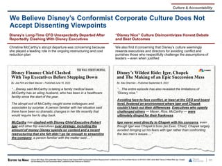 Disney’s Long-Time CFO Unexpectedly Departed After
Reportedly Clashing With Disney Executives
Christine McCarthy’s abrupt departure was concerning because
she played a leading role in the ongoing restructuring and cost
reduction plan
61
We Believe Disney’s Conformist Corporate Culture Does Not
Accept Dissenting Viewpoints
Source: SEC filings, WSJarticle titled "Disney Finance Chief Clashed With Top Executives Before SteppingDown" published by Joe Flint and Mark Maurer on 06/16/23,CNBC article titled "Disney’s Wildest Ride: Iger, Chapek
and the Making of an Epic Succession Mess" published by Alex Sherman on 09/06/23.
Disney Finance Chief Clashed
With Top Executives Before Stepping Down
By: Joe Flint and Mark Maurer – Published June 16, 2023
“…Disney said McCarthy is taking a family medical leave.
McCarthy has an ailing husband, who has been in a healthcare
facility since the start of the year.
The abrupt exit of McCarthy caught some colleagues and
associates by surprise. A person familiar with her situation said
there have been no dramatic changes in her life recently that
would require her to step back.
McCarthy has clashed with Disney Chief Executive Robert
Iger and other top executives over strategy, including the
amount of money Disney spends on content and a recent
restructuring that she felt didn’t go far enough to streamline
the company, a person familiar with the matter said….”
Disney’s Wildest Ride: Iger, Chapek
and The Making of an Epic Succession Mess
By: Alex Sherman – Published September 6, 2023
“…The entire episode has also revealed the limitations of
“Disney nice.”
Avoiding face-to-face conflict, at least at the CEO and board
level, fostered an environment where Iger and Chapek
couldn’t hash out their differences. Executives who openly
challenged others — Mayer, Rice, McCarthy — were
ultimately dinged for their frankness.
Iger never went directly to Chapek with his concerns, even
though Iger was Chapek’s boss [as Exec. Chair]. Chapek largely
avoided bringing up his fears with Iger rather than confronting
the two men’s issues….”
“Disney Nice” Culture Disincentivizes Honest Debate
and Best Outcomes
We also find it concerning that Disney’s culture seemingly
rewards executives and directors for avoiding conflict and
punishes those who respectfully challenge the assumptions of
leaders – even when justified
Culture & Accountability
 