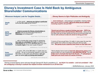 75
Disney’s Investment Case Is Held Back by Ambiguous
Shareholder Communications
Whenever Analysts Look for Tangible Details… …Disney Seems to Spin Platitudes and Ambiguity
Studio
Fix?
“…on film studio…what are you doing in particular
to fix the film slate going forward?”
MoffettNathanson, FQ4’23 Earnings Call
“…we're looking to – and working to consolidate, meaning make
less, focus more on quality. We're all rolling up our sleeves,
including myself to do just that.”
Robert A. Iger, FQ4’23 Earnings Call
ESPN
Financial
Plan?
“…what is success for Disney shareholders in
Sports? How do we think about that kind of
financially and strategically?”
Morgan Stanley, FQ1’24 Earnings Call
“Permit me to throw a couple of cliches your way…ESPN has
always aimed to serve the sportsman effectively…And so all of
the steps that we've been taking and that we announced today and
that we will continue to take are aimed at doing just that.”
Robert A. Iger, FQ1’24 Earnings Call
Streaming
Timetable?
“…with a double-digit margin target for streaming.
Any help on a timetable that gets us there? Or
what factors do you think will drive you from here
to double digits in the next couple of years?”
MoffettNathanson, FQ1’24 Earnings Call
“In terms of how we get there, it's really in many ways the way that
we've gotten from where we were to the point we're at right
now…Not going to put a specific time frame on that right now.”
Hugh F. Johnston, FQ1’24 Earnings Call
Parks
Investment
Detail?
“…in parks, 70% of the $60 billion in CapEx that you
outlined…will go to incremental capacity, so like over
$40 billion in new parks and attractions. Can you
give us some color on timing and location?”
BofA Securities, FQ1’24 Earnings Call
“We're already hard at work at basically determining where we're
going to place our new investments and what they will be. You can
pretty much conclude that they'll be all over…I'm not going to
really give you much more of a sense of timing....”
Robert A. Iger, FQ1’24 Earnings Call
Shareholder Engagement
“Having covered Disney since mid-way through George W. Bush’s presidency (!)…we think it is notable – and not unrelated – that
the ambiguity in Disney’s outlook has helped investor sentiment to an all-time low.”
– MoffettNathanson, January 2024
Source: Company transcripts, Wall Street Equity Research.
 