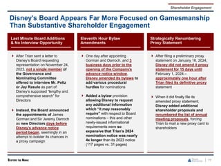 77
Disney’s Board Appears Far More Focused on Gamesmanship
Than Substantive Shareholder Engagement
Shareholder Engagement
Last Minute Board Additions
& No Interview Opportunity
 After Trian sent a letter to
Disney’s Board requesting
representation on November 24,
2023, not a single member of
the Governance and
Nominating Committee
offered to interview Mr. Peltz
or Jay Rasulo as part of
Disney’s supposed “lengthy and
comprehensive search” for
Directors
 Instead, the Board announced
the appointments of James
Gorman and Sir Jeremy Darroch
as new Directors days before
Disney’s advance notice
period began, seemingly in an
attempt to bolster its chances in
a proxy campaign
Eleventh Hour Bylaw
Amendments
 One day after appointing
Gorman and Darroch, and 3
business days prior to the
opening of the Company’s
advance notice window,
Disney amended its bylaws to
add various procedural
hurdles for nominations
 Added a bylaw provision
allowing Disney to request
any additional information
which “it may reasonably
require” with respect to Board
nominations – this and other
newly-issued informational
requirements were so
expansive that Trian’s 2024
nomination notice was nearly
4x longer than its 2023 notice
(117 pages vs. 31 pages)
Strategically Renumbering
Proxy Statement
 After filing a preliminary proxy
statement on January 16, 2024,
Disney did not amend it proxy
statement for 15 days until
February 1, 2024 –
approximately one hour after
Trian filed its definitive proxy
statement
 When it did finally file its
amended proxy statement,
Disney added additional
shareholder proposals and
renumbered the list of annual
meeting proposals, forcing
Trian to mail a new proxy card to
shareholders
 
