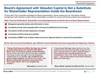 78
Board’s Agreement with ValueAct Capital Is Not a Substitute
for Shareholder Representation Inside the Boardroom
Source: Bloomberg article titled “Disney Activists Double After ValueActAmasses Stake,” by Thomas Buckley and Crystal Tse publishedon 11/15/23,Company press release, 13D Monitor.
Shareholder Engagement
While They Can Be Beneficial, Shareholder Consulting Agreements are Not the Same as Board Representation
Management generally decides what information to share
Consultants provide advice typically within a framework established by the principal
Consultants do NOT provide independent oversight
Consultants do NOT provide accountability
Consultants CANNOT vote on Board matters and ensure alignment between a board and its shareholders
20 days after Trian nominated candidates for Board representation, Disney entered into an “information-sharing
arrangement” with ValueAct, another Disney shareholder, to enable it to consult with Disney’s Board and management.
“Disney Chief Executive Officer Bob Iger has at least
a cordial relationship with ValueAct CEO Mason
Morfit, who is married to actress Jordana Brewster.
Known for her role in the Fast & Furious films, Brewster
has owned a home near Iger in the tony Brentwood
neighborhood of Los Angeles. Iger and Morfit have
gone on hikes together, according to the people, while
Morfit and Brewster attended a screening of the
Disney film Flamin’ Hot in Los Angeles last
summer.”
Bloomberg, November 2023
“I have known Bob Iger since the time of our Fox
investment (he was across the table during the Fox /
Disney deal discussions in 2017). Over the years, I
have used him as a sounding board for our
investments in New York Times, Nintendo and a few
others…I got excited when he returned to Disney a
little over a year ago...”
Mason Morfit, ValueAct Co-CEO and CIO, January 2024
We Are Also Concerned that Messrs. Iger & Morfit’s Personal Relationship Could Jeopardize the Objectivity of Advice
 