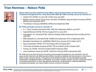 81
Trian Nominee – Nelson Peltz
Nelson Peltz has been Chief Executive Officer and Founding Partner of Trian Partners, an
investment management firm, since November 2005. Mr. Peltz currently serves as a director of:
 Unilever PLC (NYSE: UL and LSE: ULVR) since July 2022
 Madison Square Garden Sports Corp. (formerly The Madison Square Garden Company) (NYSE:
MSGS) since September 2015
 The Wendy’s Company (NASDAQ: WEN) since September 2008
Mr. Peltz previously served as a director of:
 H. J. Heinz Company (formerly NYSE: HNZ) from September 2006 to June 2013
 Ingersoll-Rand plc (NYSE: IR) from August 2012 to June 2014
 Legg Mason, Inc. (formerly NYSE: LM) from October 2009 to December 2014 and May 2019 to
July 2020
 MSG Networks Inc. (formerly NYSE: MSGN) from December 2014 to September 2015
 Mondelēz International, Inc. (NASDAQ: MDLZ) from January 2014 to March 2018
 Sysco Corporation (NYSE: SYY) from August 2015 to August 2021
 The Procter & Gamble Company (NYSE: PG) from March 2018 to October 2021
 Invesco Ltd. (NYSE: IVZ) from October 2020 to February 2022
 Janus Henderson Group plc (NYSE: JHG) from February 2022 to November 2022
Mr. Peltz has more than 40 years of business and investment experience, has served for over 20
years as the chairman and chief executive officer of public companies and has served on more than a
dozen public company boards. Throughout his professional career, he has developed expertise
working with management teams and boards. As a public company director, he has a long track record
of prompting bold action to drive operational turnarounds, transformations, effective leadership
succession processes, and value creation across numerous industries.
Note: For instance, at The Procter & Gamble Company ("P&G"), a householdproducts company where Mr. Peltz served on the board of directors from 2018until 2022,he helpedP&G developand oversee a "Four-Year
Overhaul" that resulted in P&G "making several dramatic changesto help improve performance" and "streamlin[ing] its operationsfrom 10 business units to six, improv[ing] its earnings growth, clear[ing] out bureaucracy and
increas[ing] accountability." (Source: Article titled "Peltz to Depart P&G Board, Capping Nearly Four-Year Overhaul," published August5, 2021by Bloomberg.)
 