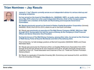 82
Trian Nominee – Jay Rasulo
James A. (“Jay”) Rasulo currently serves as an independent advisor to various start-up and
emerging companies.
He has served on the board of iHeartMedia Inc. (NASDAQ: IHRT), an audio media company,
since May 2019, where he is the Lead Independent Director, Chair of the Compensation
Committee and a member of the Audit and Nominating and Corporate Governance
Committees.
Mr. Rasulo previously served on the board of Saban Capital Acquisition Corporation (formerly
NASDAQ: SCAC) from 2016 to 2019, where he sat on the Audit Committee.
Mr. Rasulo was previously an executive at The Walt Disney Company (NYSE: DIS) from 1986
through 2015, having spent his last five years at Disney as the Company’s Chief Financial
Officer and Senior Executive Vice President.
During his tenure at The Walt Disney Company, among other roles, he served as the Chairman
of Walt Disney Parks & Resorts Worldwide and CEO of EuroDisney SCA.
Prior to that time, he held strategic positions at Marriott Corporation (NASDAQ: MAR) and Chase
Manhattan Bank.
Mr. Rasulo was previously the Chairman of the Los Angeles Philharmonic Association from 2016
through 2019 and has served as its Vice Chairman since 2019. He also previously served as the
Chairman of the U.S. Travel Association and Chairman of the U.S. Travel and Tourism Promotion
Advisory Board.
Mr. Rasulo is a graduate of Columbia University (BA, Economics) and received his M.A. and M.B.A.
from the University of Chicago.
 