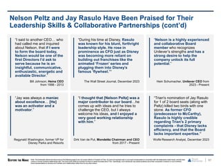 “Trian's nomination of Jay Rasulo
for 1 of 2 board seats (along with
Peltz) killed two birds with one
stone. As former CFO
(predecessor to McCarthy),
Rasulo is highly credible
regarding Trian's 2 primary
complaints - that Disney lacks
efficiency, and that the Board
lacks important expertise.”
Wolfe Research Analyst, December 2023
“I said to another CEO… who
had called me and inquired
about Nelson, that if I were
to form the board today,
Nelson would be one of the
first Directors I’d ask to
serve because he is an
insightful, communicative,
enthusiastic, energetic and
available Director.”
Bill Johnson, Heinz CEO
from 1998 - 2013
87
Nelson Peltz and Jay Rasulo Have Been Praised for Their
Leadership Skills & Collaborative Partnerships (cont’d)
“During his time at Disney, Rasulo
was known for his blunt, forthright
leadership style. He rose in
prominence as CFO just as Disney
was becoming more reliant on
building out franchises like the
animated ‘Frozen’ series and
plugging them into Disney’s
famous ‘flywheel.’”
The Wall Street Journal, December 2023
Note: The individuals referencedaboveand on the following page(i) are not current clients or investors of Trian, (ii) havenot received cash or non-cash compensationin connectionwith the statements made herein, and (iii) have
current or former business relationships with Trian that could create an incentive for them to speak favorably aboutTrian. Specifically, such individuals may speak positively abouttheir companies’ investors or such investors’
board representatives to develop and maintain such relationships rather than for any other reason.
“Nelson is a highly experienced
and collaborative Board
member who recognizes
Unilever’s strengths and has a
strong desire to help the
company unlock its full
potential.”
Hein Schumacher, Unilever CEO from
2023 - Present
“Jay was always a maniac
about excellence… [He]
was an activator and a
motivator.”
Regynald Washington, former VP for
Disney Parks and Resorts
“I thought that [Nelson Peltz] was a
major contributor to our board…he
comes up with ideas and he tries to
challenge the CEO, but I always
welcome his ideas, and I enjoyed a
very good working relationship
with him.”
Dirk Van de Put, Mondelēz Chairman and CEO
from 2017 - Present
 