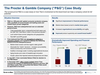 89
The Procter & Gamble Company (“P&G”) Case Study
Situation Overview
 P&G is a 185-year-old+ global consumer products company
with a portfolio of iconic brands and leading scale and
market share across categories
 However, P&G had underperformed over an extended
period of time:
– Total shareholder return underperformed both peers and
the S&P 500 Total Return Index in the previous decade(1)
– Lost market share across categories and geographies
– Flat EBIT and EPS growth
 Trian believed that P&G was struggling to adapt to a
changing industry and needed to address the following
factors to fix its underperformance:
– Market share erosion and low organic sales growth
– Dismantle the “matrix” structure – increase accountability,
reduce bureaucracy and excessive costs
– Inability to leverage scale in existing organizational structure
– Aging brands and a lack of breakthrough innovation
– Insular culture that rejected external perspectives and ideas
 In July 2017, Trian nominated Nelson Peltz for election to
the P&G Board
 In December 2017, after a proxy contest where Trian
received the support of leading proxy advisory services, ISS
and Glass Lewis, P&G announced that Nelson Peltz would
be appointed to its board
Results
The turnaround at P&G is a case study on how Trian’s involvement at the board level can help a company unlock its full
potential.
Dramatically Improved Operating and Financial
Performance
2%
6%
'14 - '18 '19 - '21
20%
24%
'14 '21
Avg. Organic Growth Adj. EBIT Margin
Significant improvement in financial performance
Market share losses turned to market share gains
Increased organizational accountability and agility
Improved product superiority and overall brand health(2)
Source: SEC filings, Company presentationsandpress releases, FactSet. Note: (1) Trian considers P&G’s peers to include Beiersdorf, Church & Dwight, Clorox, Colgate, EdgewellPersonal Care, Henkel, Kimberly-Clark,
L'Oréal, Reckitt Benckiser and Unilever. (2) P&G improved Product Superiority from 30% in FY16 to 75% by September2021.Superiority is a term definedby P&G, and is a relative measure versus the best competition in the
market (it is not a static target). P&G assesses items such as product and packaging,communication, retail executionand customer value. While Nelson Peltz is a former Director of Procter & Gamble, noneof the information
containedin this presentationor otherwise provided to you is derived from non-public information of such company.
 