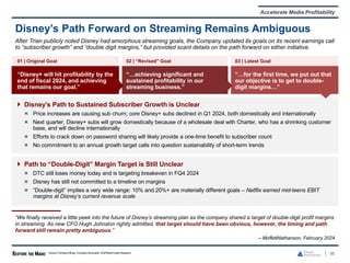 01 | Original Goal 02 | “Revised” Goal 03 | Latest Goal
“Disney+ will hit profitability by the
end of fiscal 2024, and achieving
that remains our goal.”
“…achieving significant and
sustained profitability in our
streaming business.”
“…for the first time, we put out that
our objective is to get to double-
digit margins…”
 Disney’s Path to Sustained Subscriber Growth is Unclear
Price increases are causing sub churn; core Disney+ subs declined in Q1 2024, both domestically and internationally
Next quarter, Disney+ subs will grow domestically because of a wholesale deal with Charter, who has a shrinking customer
base, and will decline internationally
Efforts to crack down on password sharing will likely provide a one-time benefit to subscriber count
No commitment to an annual growth target calls into question sustainability of short-term trends
 Path to “Double-Digit” Margin Target is Still Unclear
DTC still loses money today and is targeting breakeven in FQ4 2024
Disney has still not committed to a timeline on margins
“Double-digit” implies a very wide range: 10% and 20%+ are materially different goals – Netflix earned mid-teens EBIT
margins at Disney’s current revenue scale
96
Disney’s Path Forward on Streaming Remains Ambiguous
Source: Company filings, Company transcripts, WallStreet Equity Research.
Accelerate Media Profitability
After Trian publicly noted Disney had amorphous streaming goals, the Company updated its goals on its recent earnings call
to “subscriber growth” and “double digit margins,” but provided scant details on the path forward on either initiative.
“We finally received a little peek into the future of Disney’s streaming plan as the company shared a target of double-digit profit margins
in streaming. As new CFO Hugh Johnston rightly admitted, that target should have been obvious, however, the timing and path
forward still remain pretty ambiguous.”
– MoffettNathanson, February 2024
 