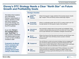 98
Disney’s DTC Strategy Needs a Clear “North Star” on Future
Growth and Profitability Goals
We believe that investors
are undervaluing
Disney’s media assets at
today’s valuation in large
part due to questions
around the strategy and
future earnings power of
the DTC business
In our view, Disney’s
DTC strategy lacks a
clear “North Star” to
help investors understand
how Disney plans to earn
a return on tens of billions
invested to date
If elected to the Board,
Trian’s nominees will
ensure that Disney
articulates a DTC
strategy that provides
clarity on these topics:
Strategic Checklist
Long-Term
Margin
Potential
What is the long-term margin potential of the business beyond “double
digit” margins? When will Disney achieve double digit margins?
Sustainable
Growth Rate
What is a sustainable growth rate for DTC? Is cutting content cost now
the right decision for the long-term health of the business?
International
Strategy
How important is global scale to future growth and profitability? What
markets is Disney pulling resources from and where will it focus? What
are the right distribution and monetization strategies internationally?
Brand
Management
What is the future of the Hulu brand and products now that Disney owns
100% of the asset? How will Disney ensure success in General
Entertainment?
Engagement
How will Disney’s content and product strategy improve engagement?
How will Disney balance franchise and general entertainment? Will
Disney have a content offering that is robust enough to drive meaningful
engagement for users and advertisers over the long-term?
Cost
Efficiency
What is the right level of content spend? Why do Disney’s non-content
costs benchmark so inefficiently compared to Netflix? What is the
potential cost savings opportunity following the Hulu minority interest
acquisition?
Accelerate Media Profitability
 