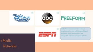 1 Media
Networks
Media Networkscompriseavast arrayof
broadcast,cable, radio,publishing anddigital
businesses acrosstwodivisions–the
Disney/ABCTelevision GroupandESPNInc.
 