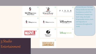 3 Studio
Entertainment
Forover 90years,The Walt
DisneyStudioshas been the
foundationonwhich The
WaltDisneyCompanywas
built.Today,the Studio
brings qualitymovies, music
andstageplaysto
consumersthroughoutthe
world.
 