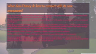 What does Disney do best to connect with its core
consumers?
•From its founding, Disney brand has always been synonymous with qualityentertainmentfor the entire family.
Mickey Mouse is the most famous cartoon characters till date.
•Disney basically connects with its customers by providingthem with qualityentertainmentand innovatingand
excellingin it.
•Beginningwith black-and-white cartoons to producing animated films, themeparks, consumer products: Disney
is a brand thatstands for trust, funand entertainmentthat resonates with children, familiesand adults through
some of the most amazingand iconic characters, stories and memoriesof all times.
•Bylaunching the Disney channel, it maintainsa regular connectivity with its audience.
•In the modern times,its biggest challengeis to maintainits years old heritageand yetinnovate!
•It uses emergingtechnologies to connect with its consumers in innovative ways. It was one of the first
companies to begin regular podcasts of its televisionshows as well as release ongoing news about its products
and interviews with Disney’s employees,staff, and park officials.
 