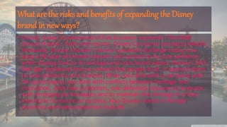 What are the risks and benefits of expanding the Disney
brand in new ways?
• Disney, today, is comprised of five business segments: The Walt
Disney Studios, Parks and resorts, Disney Consumer products, Media
Networks, Disney Channel. Disney's greatest challenge today is to
keep a 90 year old brand relevant and current to its core audience
while staying true to its heritage and core brand values. Disney's CEO
Bob Iger explained that as a brand that people trust, it opened doors
to new platforms and markets. When you deal with a company with
this great legacy, you deal with conflicts between heritage and
innovation. with new customers, one definitely requires to innovate
with emerging technologies and to maintain the heritage it is very
important to ensure an success. Also Disney invests in foreign
countries and take acquisition to build
 