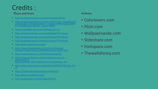 Credits :
Photoand fonts
• http://wallpaperswide.com/search.html?q=disney
• http://www.shutterstock.com/pic.mhtml?utm_campaign=Ee
zy%20Inc&id=342630233&utm_medium=Affiliate&tpl=3891
9-111120&irgwc=1&utm_source=38919
• http://compfight.com/search/disney/1-0-1-1
• http://wallpaperswide.com/search/page/4?q=disney
• http://wallpaperswide.com/search/page/3?q=disney
• http://wallpaperswide.com/search/page/5?q=disney
• http://www.colourlovers.com/
• http://www.investopedia.com/articles/financial-
theory/11/walt-disney-entertainment-to-empire.asp
• http://www.fontspace.com/category/beautiful
• http://www.slideshare.net/jessedee/you-suck-at-
powerpoint/2-
Approximately_350_PowerPoint_presentations_are
• http://www.colourlovers.com/palette/4256142/Bloody_Pun
ch
• https://thewaltdisneycompany.com/about/
• http://bfonts.top20free.com/
• http://www.dafont.com/brushstrike.font
Website
• Colorlovers.com
• Flickr.com
• Wallpaerswide.com
• Slideshare.com
• Fontspace.com
• Thewaltdisney.com
 