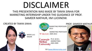 THIS PRESENTATION WAS MADE BY TANYA SINHA FOR
MARKETING INTERNSHIP UNDER THE GUIDANCE OF PROF.
SAMEER MATHUR, IIM LUCKNOW.
DISCLAIMER
MARKETING PROFESSOR
2009-2013
Ph.D. & M.S.
(MARKETING)
2003-2009
MARKETING PROFESSOR
2013-
NIPER S.A.S
NAGAR
PROF. SAMEER MATHUR
SEE (www.IIMinternship.com)
CREATED BY TANYA SINHA
 