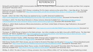 • McQuail,D and Windahl,S. (1993) Communication Models For The Study Of Mass Communication. 2ed. London and New York. Longman.
[Accessed 8th December 2017]
• Parkhurst,S Acuna,K, Oswald,A. (2017) Disney is remaking 19 of its classic cartoons as live-action films — here they all are. The Insider.
[Internet] 17th March. Available from http://www.thisisinsider.com/all-the-animated-films-disney-is-remaking-2017-3 [Accessed 9th
December 2017]
• Russell, J. (2012) Star Wars: Why Disney was destined to buy Lucasfilm. [Internet] Available from:
https://www.theguardian.com/film/filmblog/2012/oct/31/star-wars-disney-destined-lucasfilm. [Accessed 3rd November 2017]
• Schreiber,H. (2014) The Most Racist Moments in Disney Cartoons. [Internet] Available from: http://www.complex.com/pop-
culture/2014/05/most-racist-moments-disney-movies-cartoons/the-jungle-book [Accessed 24th November 2017]
• Sullivan,J.L. (2013) Media Audiences Effects,Users,Instiutions, and Power. United States of America. Sage Publications. [Accessed 8th
December 2017]
• TCM.(2010) Treasure Island [Internet] Available from: http://www.tcm.com/tcmdb/title/93868/Treasure-Island/notes.html [Accessed 1st
December 2017]
• Thompson, P. (2009) Disney to feature its first black princess... but critics complain as she falls in love with a WHITE prince. The Daily Mail.
[Internet], 18th March. Available from: http://www.dailymail.co.uk/tvshowbiz/article-1162718/Disney-feature-black-princess--critics-
complain-falls-love-WHITE-prince.html [Accessed 9th November 2017]
• Walt Disney Animation Studios. (2009) Steamboat Willie. [Internet video] Available from: Available from:
https://www.youtube.com/watch?v=BBgghnQF6E4 [Accessed 28th October 2017]
• Walt Disney Studios.(2017) Next January, you are invited to the land of the dead. Join the party in Disney Pixar's #Coco! [Facebook post]
Available from: https://www.facebook.com/WaltDisneyStudiosUK/videos/622800201224065/ [Accessed 8th December 2017]
• Williams,K. (2003) Understanding Media Theory. London. Arnold Publishers. [Accessed 9th December 2017] The Museum of Art. (2004)
[Internet] Available from: https://www.moma.org/collection/works/89284 [Accessed 12th November 2017]
• Whitley, D. (2012) The idea of nature in Disney animation: from Snow White to WALL-E.2nd ed. Farnham, Ashgate Publishing Limited.
REFERENCES
 