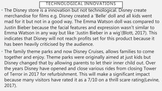 TECHNOLOGICAL INNOVATIONS
• The Disney store is a innovation but not technological. Disney create
merchandise for films e.g. Disney created a ‘Belle’ doll and all kids went
mad for it but not in a good way. The Emma Watson doll was compared to
Justin Bieber because the facial features and expression wasn’t similar to
Emma Watson in any way but like ‘Justin Bieber in a wig’(Blott, 2017). This
indicates that Disney will not reach profits set for this product because it
has been heavily criticised by the audience.
• The family theme parks and now Disney Cruises, allows families to come
together and enjoy. Theme parks were originally aimed at just kids but
Disney changed that by allowing parents to let their inner child out. Over
the years Disney have opened and close various rides from closing Tower
of Terror in 2017 for refurbishment. This will make a significant impact
because many visitors have rated it as a 7/10 on a thrill scare rating(Levine,
2017).
 