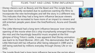 FILMS THAT HAD LONG TERM INFLUENCE
• Disney classics such as Beauty and the Beast and The Jungle Book,
have been recently recreated due to audiences wanting the films to
incorporate the new technologies and tell the story in a different way.
This indicates that they had a long term influence because viewers
want them to be recreated to have more of an impact to viewers and
still entertain people years down the line(Parkhurst, Acuna and Oswald,
2017).
• The Little Mermaid had a long term influence because ‘ever since the
opening of the movie when Eric’s ship triumphantly emerged through
the mist and the hauntingly beautiful music erupted at the first
glimpse of King Triton’s castle, it was apparent that Disney animation
was back to its finest’(Bonner, 2013, p6). This demonstrates that The
Little Mermaid still has influence after being released in 1989 and is
still being watched by millions everyday through Disney Life or via
DVD.
Fig. 9
Fig.10
 