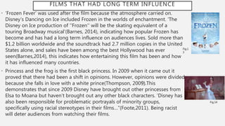 FILMS THAT HAD LONG TERM INFLUENCE
• ‘Frozen Fever’ was used after the film because the atmosphere carried on.
Disney’s Dancing on Ice included Frozen in the worlds of enchantment. ‘The
Disney on Ice production of ''Frozen'' will be the skating equivalent of a
touring Broadway musical’(Barnes, 2014), indicating how popular Frozen has
become and has had a long term influence on audiences lives. Sold more than
$1.2 billion worldwide and the soundtrack had 2.7 million copies in the United
States alone, and sales have been among the best Hollywood has ever
seen(Barnes,2014), this indicates how entertaining this film has been and how
it has influenced many countries.
• Princess and the frog is the first black princess. In 2009 when it came out it
proved that there had been a shift in opinions. However, opinions were divided
because she falls in love with a white prince(Thompson, 2009).This
demonstrates that since 2009 Disney have brought out other princesses from
Elsa to Moana but haven’t brought out any other black characters. ‘Disney has
also been responsible for problematic portrayals of minority groups,
specifically using racial stereotypes in their films…”(Foote,2011). Being racist
will deter audiences from watching their films.
Fig.1
3
Fig.14
 