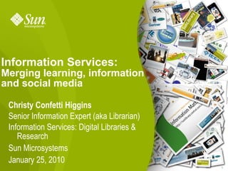 Information Services:
Merging learning, information
and social media

 Christy Confetti Higgins
 Senior Information Expert (aka Librarian)
 Information Services: Digital Libraries &
    Research
 Sun Microsystems
 January 25, 2010
                                             1
 