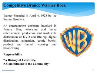 Competitive Brand: Warner Bros.
Brand Management 13
Warner Founded in April 4, 1923 by the
Warner Brothers.
An entertainment company involved in
feature film, television and home
entertainment production and worldwide
distribution of DVD and Blu-ray, digital
distribution, animation, comic books,
product and brand licensing and
broadcasting.
Responsibility
“A History of Creativity.
A Commitment to the Community”
 