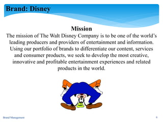 Brand: Disney
Mission
The mission of The Walt Disney Company is to be one of the world’s
leading producers and providers of entertainment and information.
Using our portfolio of brands to differentiate our content, services
and consumer products, we seek to develop the most creative,
innovative and profitable entertainment experiences and related
products in the world.
Brand Management 6
 