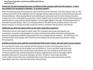 http://www.theguardian.com/business/2009/aug/31/disneymarvel-buy-out

4) How has the deal increased the power or influence of the company within the film industry – is there
any evidence of a monopoly or oligopoly – if so please explain?
When the deal took place Disney became more powerful and the influence in the film industry shot up. This
is Disney was proven to be targeting more of a younger female audience because of the Disney princess and
Hannah Montana , When buying Marvel and combining the characters with the other Disney characters
created more of an interested to young males which created more of a profit and income to there parks and
merchandise to a new audience being targeted. It also brought together new ages and took down barriers
that there was with Disney. There is a monopoly which is The Walt Disney company which is the main
parent company is running all smaller companies which is involved in Disney which I also Marvel.
5)What do you think the impact will be on the other major film companies?
I think there will be a big impact on other major film complains due to two very popular and
mainstream companies coming together to create something that will be attractive to both genders
and also be appealing to different age groups then just a younger female audience. This will mean a lot
of interest which also includes more income for the company which will create less interest in other
film companies
6) What are the key issues with this ownership deal find at least 3 issues- this will require you to research.
An issue that still needs to be resolved with the buying of marvel is that Disney does have full
ownership of Iron man but not of spider man the fantastic 4 , X men and other huge characters
in the marvel company. Also a lot of movies and sequels are in the making to come out to a lot
of marvel superhero fan and the production of theses might become slow or not happen which
would be disastrous for many fans waiting to see them. Another is that scripts and other
comics might not be at the same slandered of the comics that we run by marvel they could be
water down super hero's due the new writers that are hired

 