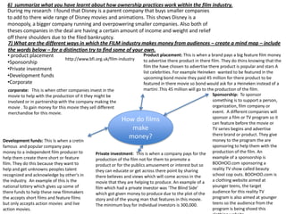 6) summarize what you have learnt about how ownership practices work within the film industry.
During my research I found that Disney is a parent company that buys smaller companies
to add to there wide range of Disney movies and animations. This shows Disney is a
monopoly, a bigger company running and overpowering smaller companies. Also both of
theses companies in the deal are having a certain amount of income and weight and relief
off there shoulders due to the filed bankruptcy.
7) What are the different ways in which the FILM industry makes money from audiences – create a mind map – include
the words below – for a distinction try to find some of your own.
Product placement: This is when a brand pays a big feature film money
• product placement
http://www.bfi.org.uk/film-industry
to advertise there product in there film. They do thins knowing that the
•Sponsorship
film the have chosen to advertise there product is popular and stars A
•Private investment
list celebrities. For example Heineken wanted to be featured in the
•Development funds
upcoming bond movie they paid 45 million for there product to be
•Corporate
featured in there movie so bond would ask for a Heineken instead of a
martini .This 45 million will go to the production of the film.
Sponsorship: To sponsor
something is to support a person,
organization, film company or
event. A different companies will
sponsor a film or TV program so it
How do films
can feature before the movie or
make
TV series begins and advertise
there brand or product. They give
money?
money to the program the are
sponsoring to help them with the
Private investment: This is when a company pays for the production of the film. An
example of a sponsorship is
production of the film not for them to promote a
BOOHOO.com sponsoring a
product or for the publics amusement or interest but so
reality TV show called beauty
they can educate or get across there point by sharing
school cop outs. BOOHOO.com is
there believes and views which will come across in the
a clothing website aimed at
movie that they are helping to produce. An example of a
younger teens, the target
film which had a private investor was ‘The Blind Side’
audience for this reality TV
which got given money to produce due to the plot of the
program is also aimed at younger
story and of the young man that features in this movie.
teens so the audience from the
The minimum buy for individual investors is 300,000.
program is being shoed this

corporate: This is when other companies invest in the
movie to help with the production of it they might be
involved or in partnership with the company making the
movie . To gain money for this movie they sell different
merchandise for this movie.

Development funds: This Is when a cretin
famous and popular company pays
money to a independent film producer to
help them create there short or feature
film. They do this because they want to
help and get unknowns peoples talent
recognized and acknowledge by other's in
the industry. An example of this is the
national lottery which gives up some of
there funds to help these new filmmakers
the accepts short films and feature films
but only accepts action movies and live
action movies.

 