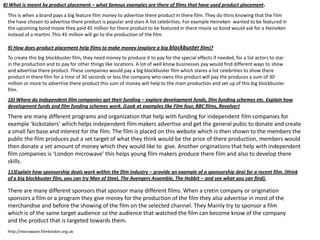 8) What is meant by product placement – what famous examples are there of films that have used product placement .
This is when a brand pays a big feature film money to advertise there product in there film. They do thins knowing that the film
the have chosen to advertise there product is popular and stars A list celebrities. For example Heineken wanted to be featured in
the upcoming bond movie they paid 45 million for there product to be featured in there movie so bond would ask for a Heineken
instead of a martini .This 45 million will go to the production of the film.
9) How does product placement help films to make money (explore a big blockbuster film)?
To create this big blockbuster film, they need money to produce it to pay for the special effects if needed, for a list actors to star
in the production and to pay for other things like locations. A lot of well know businesses pay would find different ways to show
and advertise there product. These companies would pay a big blockbuster film which stares a list celebrities to show there
product in there film for a time of 30 seconds or less the company who owns this product will pay the produces a sum of 30
million or more to advertise there product this sum of money will help to the main production and set up of this big blockbuster
film.
10) Where do Independent film companies get their funding – explore development funds, film funding schemes etc. Explain how
development funds and film funding schemes work. (Look at examples like Film four, BBC films, Revolver)

There are many different programs and organization that help with funding for independent film companies for
example ‘kickstaters’ which helps independent film makers advertise and get the general pubic to donate and create
a small fan base and interest for the film. The film is placed on this website which is then shown to the members the
public the film produces put a set target of what they think would be the price of there production, members would
then donate a set amount of money which they would like to give. Another originations that help with independent
film companies is ‘London microwave’ this helps young film makers produce there film and also to develop there
skills.
11)Explain how sponsorship deals work within the film industry – provide an example of a sponsorship deal for a recent film. (think
of a big blockbuster film, you can try Man of Steel, The Avengers Assemble, The Hobbit – and see what you can find).

There are many different sponsors that sponsor many different films. When a cretin company or origination
sponsors a film or a program they give money for the production of the film they also advertise in most of the
merchandise and before the showing of the film on the selected channel. They Mainly try to sponsor a film
which is of the same target audience so the audience that watched the film can become know of the company
and the product that is targeted towards them.
http://microwave.filmlondon.org.uk

 