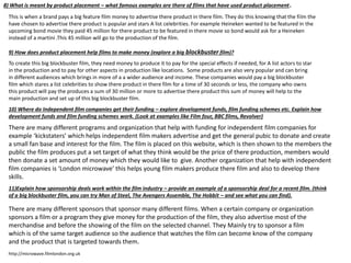 8) What is meant by product placement – what famous examples are there of films that have used product placement.
This is when a brand pays a big feature film money to advertise there product in there film. They do this knowing that the film the
have chosen to advertise there product is popular and stars A list celebrities. For example Heineken wanted to be featured in the
upcoming bond movie they paid 45 million for there product to be featured in there movie so bond would ask for a Heineken
instead of a martini .This 45 million will go to the production of the film.
9) How does product placement help films to make money (explore a big blockbuster film)?
To create this big blockbuster film, they need money to produce it to pay for the special effects if needed, for A list actors to star
in the production and to pay for other aspects in production like locations. Some products are also very popular and can bring
in different audiences which brings in more of a a wider audience and income. These companies would pay a big blockbuster
film which stares a list celebrities to show there product in there film for a time of 30 seconds or less, the company who owns
this product will pay the produces a sum of 30 million or more to advertise there product this sum of money will help to the
main production and set up of this big blockbuster film.
10) Where do Independent film companies get their funding – explore development funds, film funding schemes etc. Explain how
development funds and film funding schemes work. (Look at examples like Film four, BBC films, Revolver)
There are many different programs and organization that help with funding for independent film companies for
example ‘kickstaters’ which helps independent film makers advertise and get the general pubic to donate and create
a small fan base and interest for the film. The film is placed on this website, which is then shown to the members the
public the film produces put a set target of what they think would be the price of there production, members would
then donate a set amount of money which they would like to give. Another organization that help with independent
film companies is ‘London microwave’ this helps young film makers produce there film and also to develop there
skills.
11)Explain how sponsorship deals work within the film industry – provide an example of a sponsorship deal for a recent film. (think
of a big blockbuster film, you can try Man of Steel, The Avengers Assemble, The Hobbit – and see what you can find).
http://microwave.filmlondon.org.uk
There are many different sponsors that sponsor many different films. When a certain company or organization
sponsors a film or a program they give money for the production of the film, they also advertise most of the
merchandise and before the showing of the film on the selected channel. They Mainly try to sponsor a film
which is of the same target audience so the audience that watches the film can become know of the company
and the product that is targeted towards them.
 